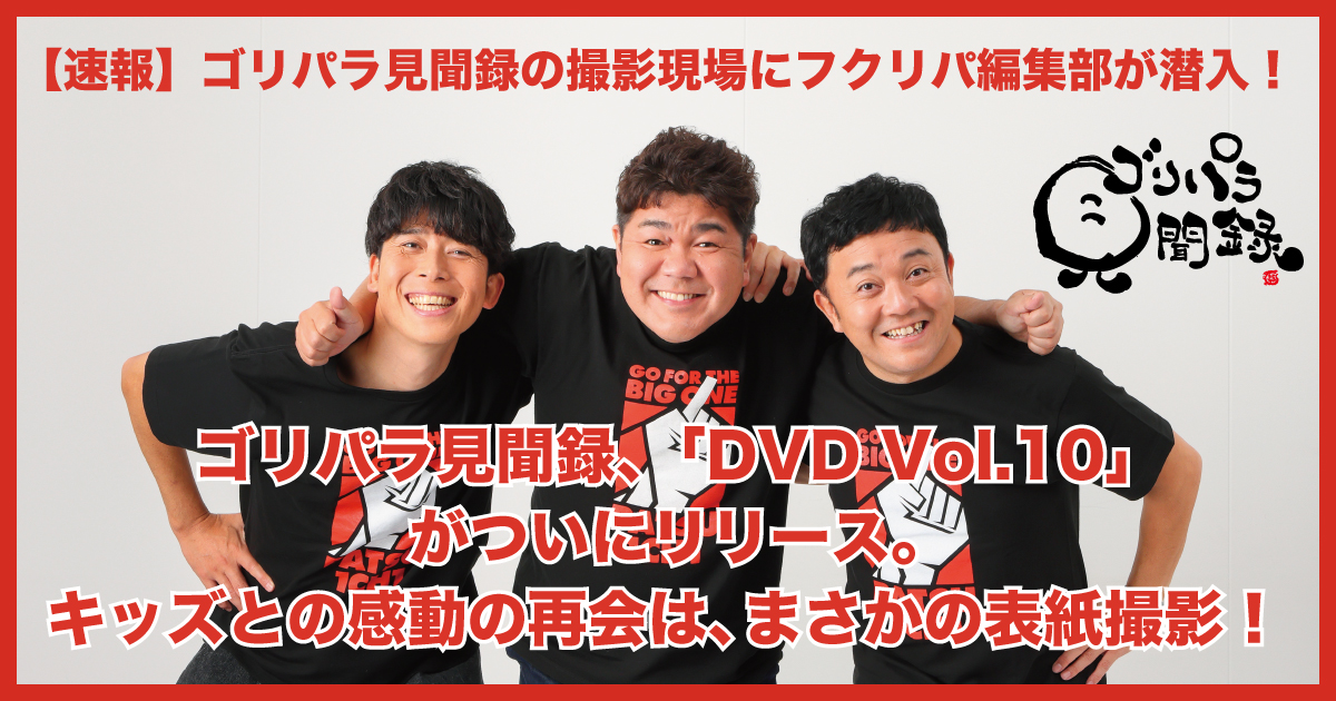 ゴリパラ見聞録、「DVD Vol.10」がついにリリース。福岡でのキッズとの感動の再会は、まさかの表紙撮影！ | フクリパ